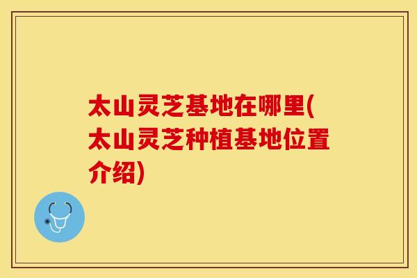 太山灵芝基地在哪里(太山灵芝种植基地位置介绍)