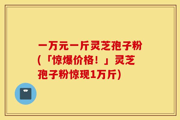 一万元一斤灵芝孢子粉(「惊爆价格！」灵芝孢子粉惊现1万斤)
