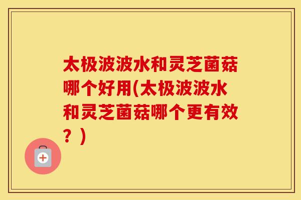 太极波波水和灵芝菌菇哪个好用(太极波波水和灵芝菌菇哪个更有效？)