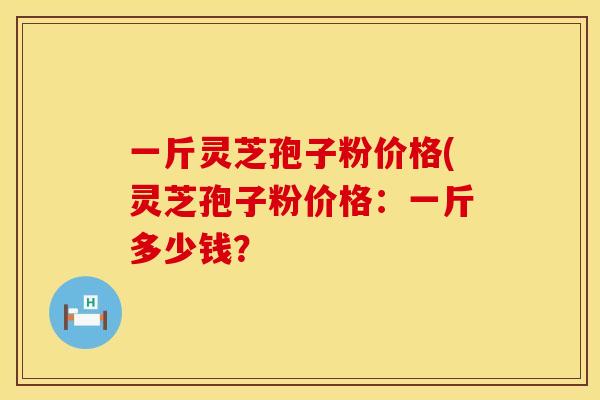 一斤灵芝孢子粉价格(灵芝孢子粉价格：一斤多少钱？
