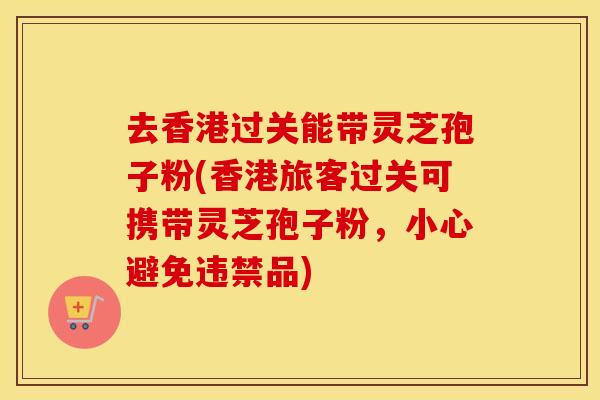 去香港过关能带灵芝孢子粉(香港旅客过关可携带灵芝孢子粉，小心避免违禁品)