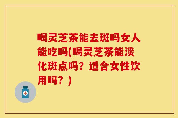喝灵芝茶能去斑吗女人能吃吗(喝灵芝茶能淡化斑点吗？适合女性饮用吗？)