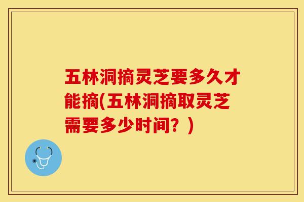 五林洞摘灵芝要多久才能摘(五林洞摘取灵芝需要多少时间？)