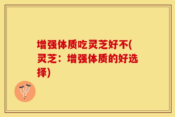 增强体质吃灵芝好不(灵芝：增强体质的好选择)