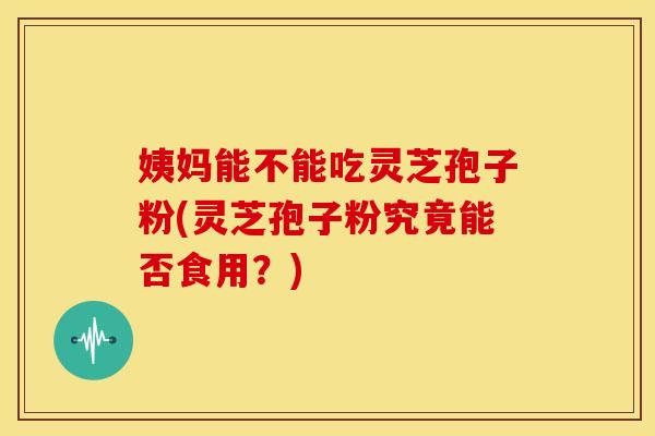 姨妈能不能吃灵芝孢子粉(灵芝孢子粉究竟能否食用？)