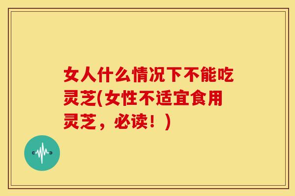 女人什么情况下不能吃灵芝(女性不适宜食用灵芝，必读！)