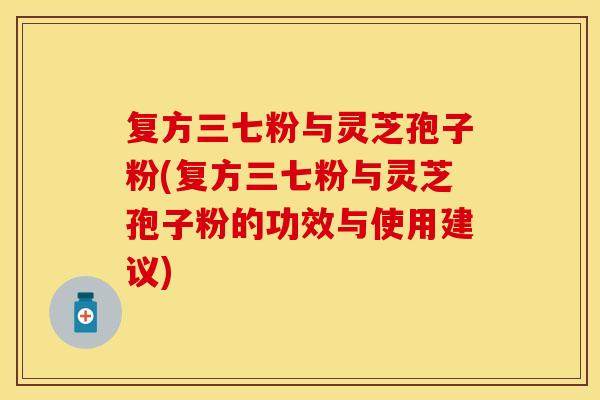 复方三七粉与灵芝孢子粉(复方三七粉与灵芝孢子粉的功效与使用建议)