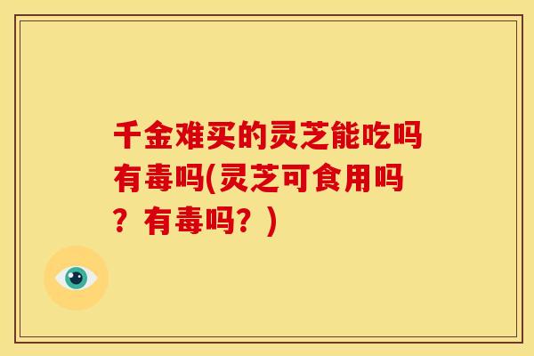 千金难买的灵芝能吃吗有毒吗(灵芝可食用吗？有毒吗？)