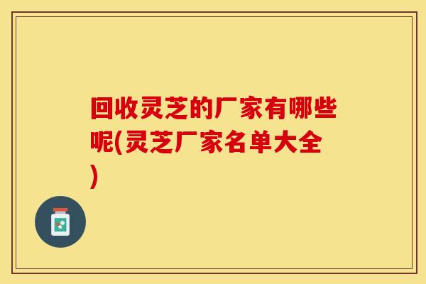 回收灵芝的厂家有哪些呢(灵芝厂家名单大全)