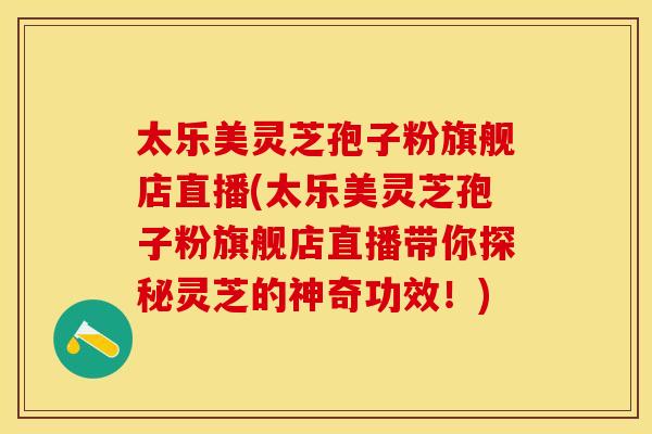 太乐美灵芝孢子粉旗舰店直播(太乐美灵芝孢子粉旗舰店直播带你探秘灵芝的神奇功效！)