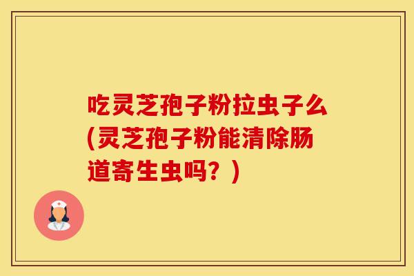 吃灵芝孢子粉拉虫子么(灵芝孢子粉能清除肠道寄生虫吗？)