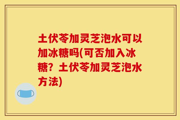 土伏苓加灵芝泡水可以加冰糖吗(可否加入冰糖？土伏苓加灵芝泡水方法)