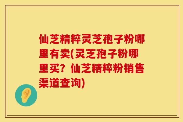 仙芝精粹灵芝孢子粉哪里有卖(灵芝孢子粉哪里买？仙芝精粹粉销售渠道查询)