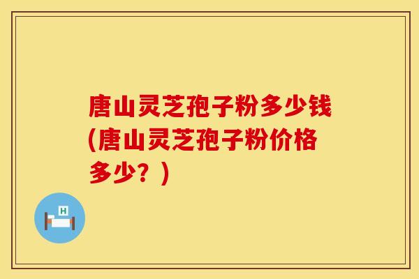 唐山灵芝孢子粉多少钱(唐山灵芝孢子粉价格多少？)