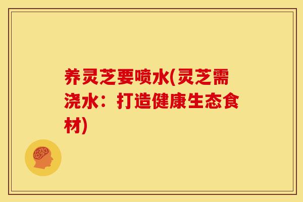 养灵芝要喷水(灵芝需浇水：打造健康生态食材)