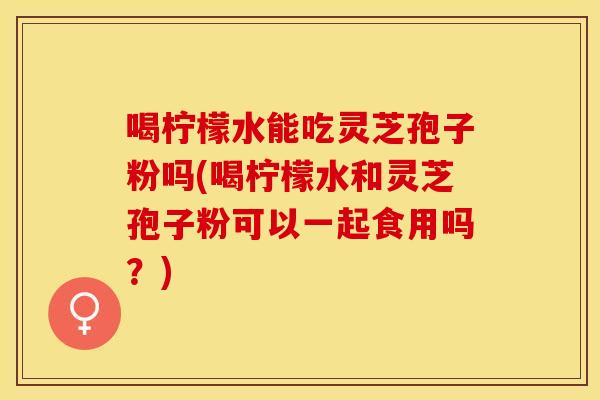 喝柠檬水能吃灵芝孢子粉吗(喝柠檬水和灵芝孢子粉可以一起食用吗？)