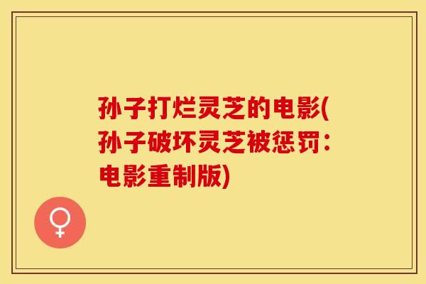 孙子打烂灵芝的电影(孙子破坏灵芝被惩罚：电影重制版)