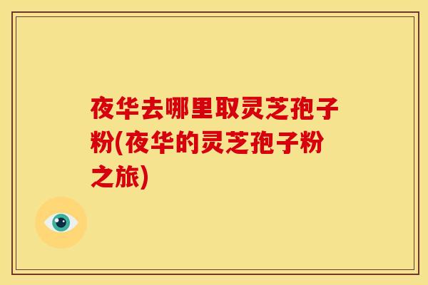 夜华去哪里取灵芝孢子粉(夜华的灵芝孢子粉之旅)