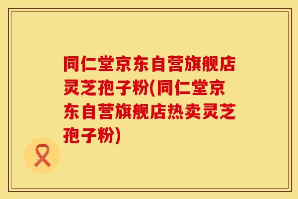 同仁堂京东自营旗舰店灵芝孢子粉(同仁堂京东自营旗舰店热卖灵芝孢子粉)