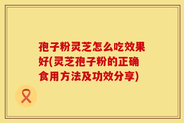 孢子粉灵芝怎么吃效果好(灵芝孢子粉的正确食用方法及功效分享)