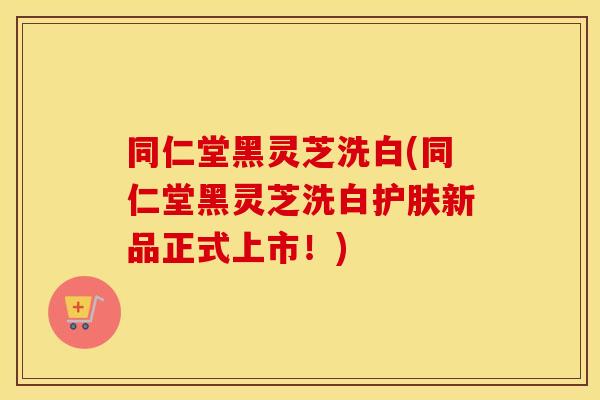 同仁堂黑灵芝洗白(同仁堂黑灵芝洗白护肤新品正式上市！)