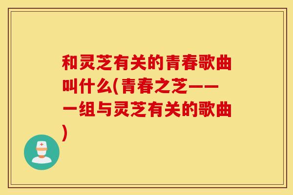 和灵芝有关的青春歌曲叫什么(青春之芝——一组与灵芝有关的歌曲)