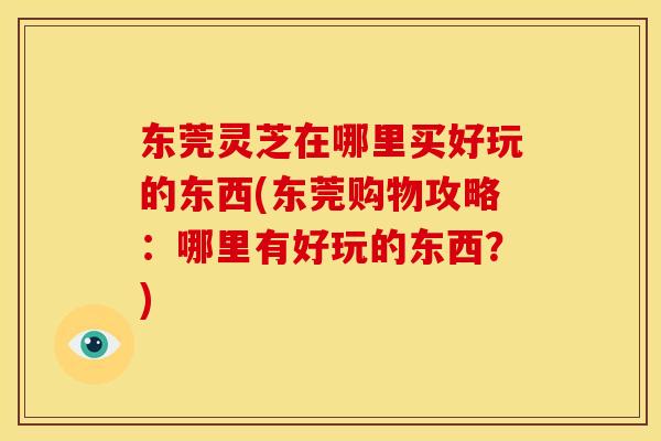 东莞灵芝在哪里买好玩的东西(东莞购物攻略：哪里有好玩的东西？)