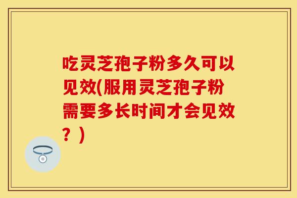 吃灵芝孢子粉多久可以见效(服用灵芝孢子粉需要多长时间才会见效？)