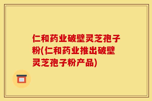 仁和药业破壁灵芝孢子粉(仁和药业推出破壁灵芝孢子粉产品)