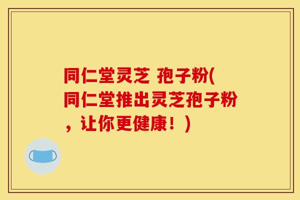 同仁堂灵芝 孢子粉(同仁堂推出灵芝孢子粉，让你更健康！)