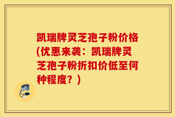凯瑞牌灵芝孢子粉价格(优惠来袭：凯瑞牌灵芝孢子粉折扣价低至何种程度？)
