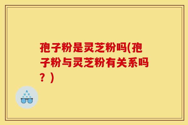 孢子粉是灵芝粉吗(孢子粉与灵芝粉有关系吗？)