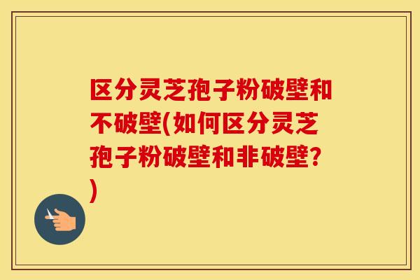 区分灵芝孢子粉破壁和不破壁(如何区分灵芝孢子粉破壁和非破壁？)