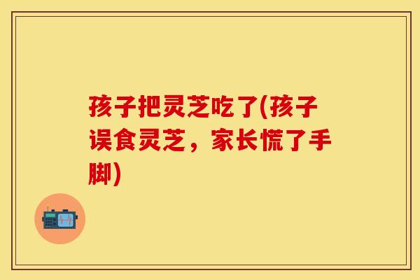 孩子把灵芝吃了(孩子误食灵芝，家长慌了手脚)