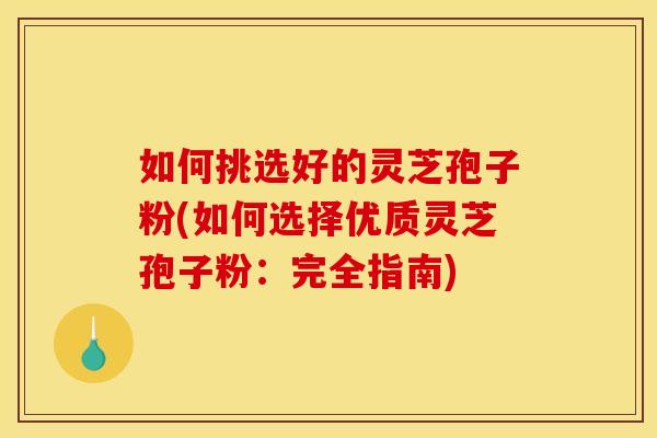如何挑选好的灵芝孢子粉(如何选择优质灵芝孢子粉：完全指南)