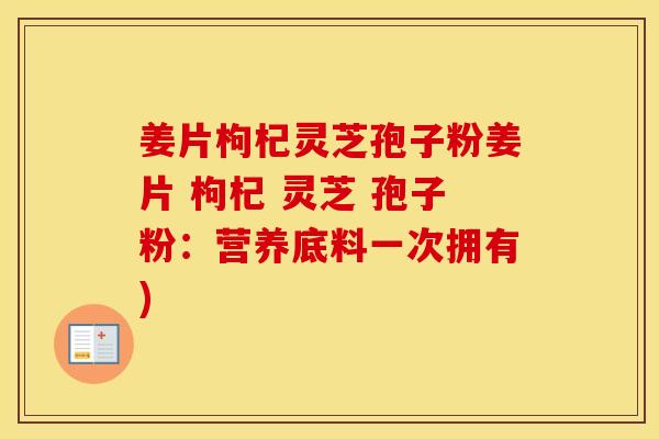 姜片枸杞灵芝孢子粉姜片 枸杞 灵芝 孢子粉：营养底料一次拥有)