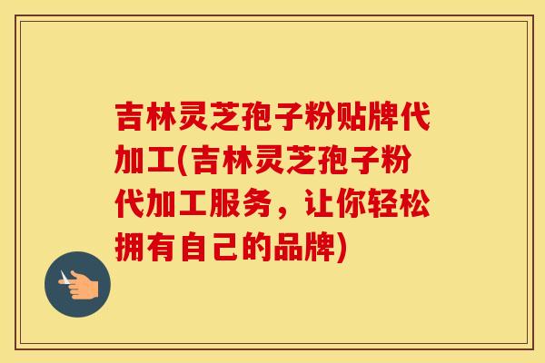 吉林灵芝孢子粉贴牌代加工(吉林灵芝孢子粉代加工服务，让你轻松拥有自己的品牌)