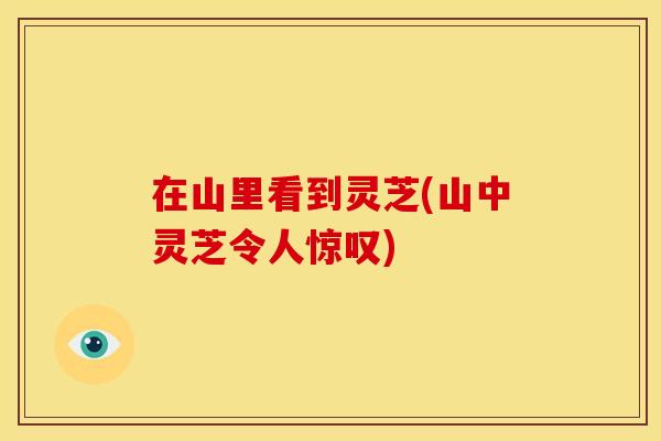 在山里看到灵芝(山中灵芝令人惊叹)