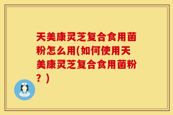 天美康灵芝复合食用菌粉怎么用(如何使用天美康灵芝复合食用菌粉？)