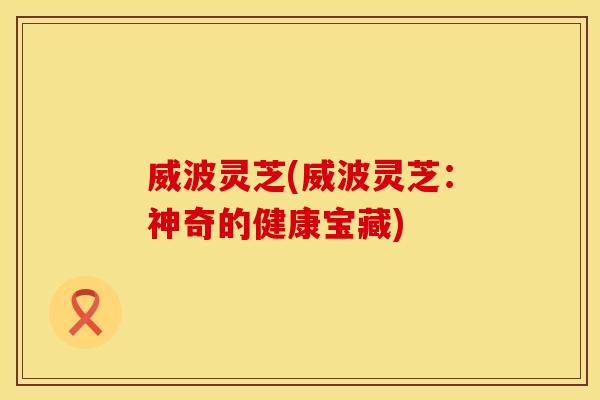 威波灵芝(威波灵芝：神奇的健康宝藏)