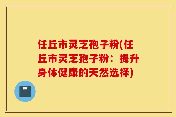 任丘市灵芝孢子粉(任丘市灵芝孢子粉：提升身体健康的天然选择)