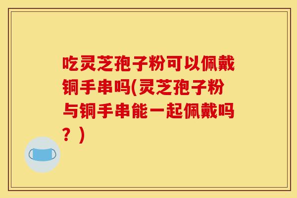 吃灵芝孢子粉可以佩戴铜手串吗(灵芝孢子粉与铜手串能一起佩戴吗？)