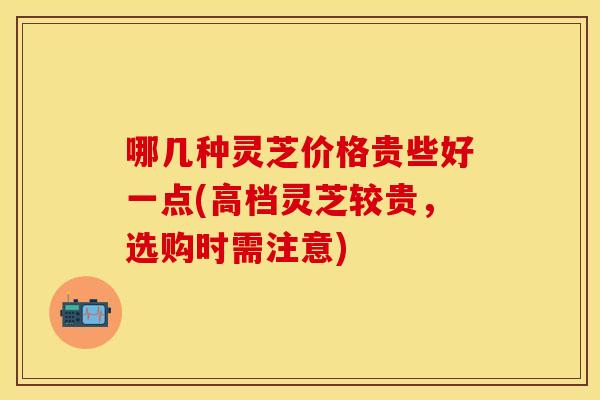 哪几种灵芝价格贵些好一点(高档灵芝较贵，选购时需注意)