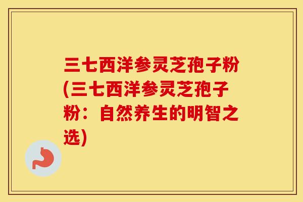 三七西洋参灵芝孢子粉(三七西洋参灵芝孢子粉：自然养生的明智之选)