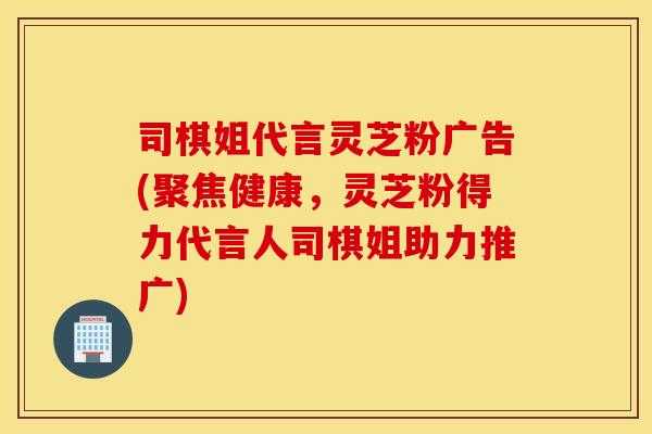 司棋姐代言灵芝粉广告(聚焦健康，灵芝粉得力代言人司棋姐助力推广)