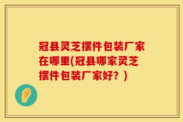 冠县灵芝摆件包装厂家在哪里(冠县哪家灵芝摆件包装厂家好？)