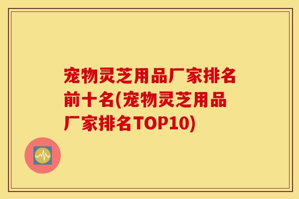 宠物灵芝用品厂家排名前十名(宠物灵芝用品厂家排名TOP10)