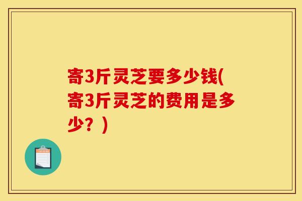 寄3斤灵芝要多少钱(寄3斤灵芝的费用是多少？)