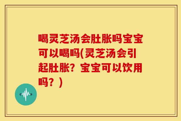 喝灵芝汤会肚胀吗宝宝可以喝吗(灵芝汤会引起肚胀？宝宝可以饮用吗？)