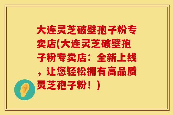 大连灵芝破壁孢子粉专卖店(大连灵芝破壁孢子粉专卖店：全新上线，让您轻松拥有高品质灵芝孢子粉！)